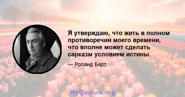 Я утверждаю, что жить в полном противоречии моего времени, что вполне может сделать сарказм условием истины.