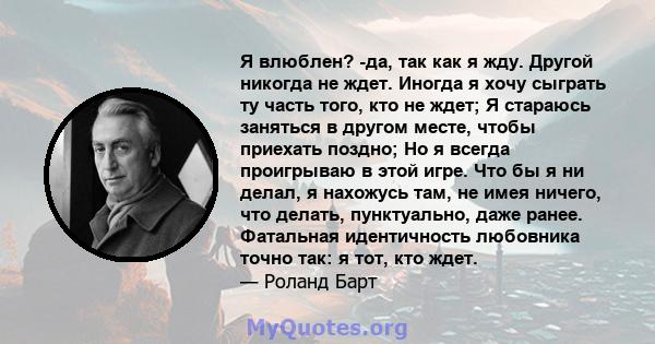 Я влюблен? -да, так как я жду. Другой никогда не ждет. Иногда я хочу сыграть ту часть того, кто не ждет; Я стараюсь заняться в другом месте, чтобы приехать поздно; Но я всегда проигрываю в этой игре. Что бы я ни делал,