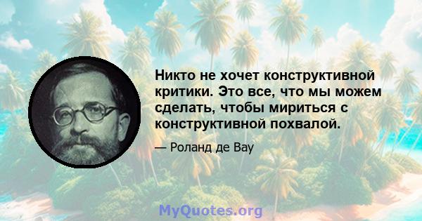 Никто не хочет конструктивной критики. Это все, что мы можем сделать, чтобы мириться с конструктивной похвалой.