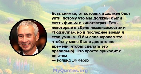 Есть снимки, от которых я должен был уйти, потому что мы должны были снять фильм в кинотеатрах. Есть некоторые в «День независимости» и «Годзилла», но в последнее время я стал умным. Я бы спланировал это, чтобы у меня