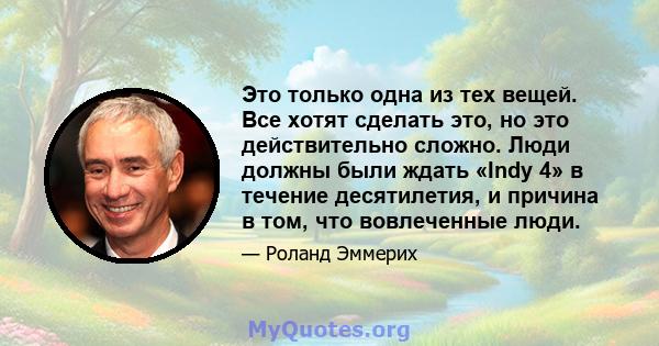 Это только одна из тех вещей. Все хотят сделать это, но это действительно сложно. Люди должны были ждать «Indy 4» в течение десятилетия, и причина в том, что вовлеченные люди.