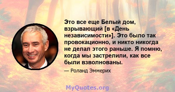 Это все еще Белый дом, взрывающий [в «День независимости»]. Это было так провокационно, и никто никогда не делал этого раньше. Я помню, когда мы застрелили, как все были взволнованы.