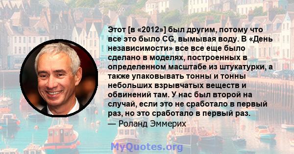 Этот [в «2012»] был другим, потому что все это было CG, вымывая воду. В «День независимости» все все еще было сделано в моделях, построенных в определенном масштабе из штукатурки, а также упаковывать тонны и тонны