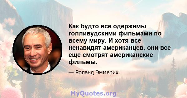 Как будто все одержимы голливудскими фильмами по всему миру. И хотя все ненавидят американцев, они все еще смотрят американские фильмы.