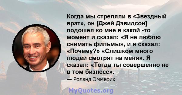 Когда мы стреляли в «Звездный врат», он [Джей Дэвидсон] подошел ко мне в какой -то момент и сказал: «Я не люблю снимать фильмы», и я сказал: «Почему?» «Слишком много людей смотрят на меня». Я сказал: «Тогда ты