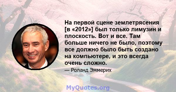 На первой сцене землетрясения [в «2012»] был только лимузин и плоскость. Вот и все. Там больше ничего не было, поэтому все должно было быть создано на компьютере, и это всегда очень сложно.