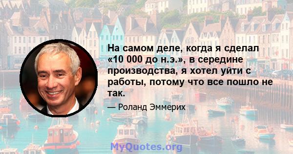 На самом деле, когда я сделал «10 000 до н.э.», в середине производства, я хотел уйти с работы, потому что все пошло не так.