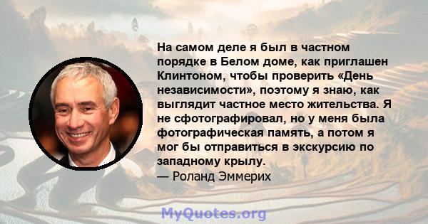 На самом деле я был в частном порядке в Белом доме, как приглашен Клинтоном, чтобы проверить «День независимости», поэтому я знаю, как выглядит частное место жительства. Я не сфотографировал, но у меня была