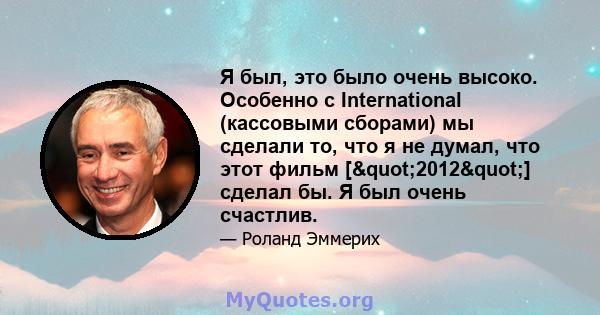 Я был, это было очень высоко. Особенно с International (кассовыми сборами) мы сделали то, что я не думал, что этот фильм ["2012"] сделал бы. Я был очень счастлив.