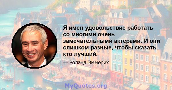 Я имел удовольствие работать со многими очень замечательными актерами. И они слишком разные, чтобы сказать, кто лучший.