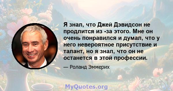 Я знал, что Джей Дэвидсон не продлится из -за этого. Мне он очень понравился и думал, что у него невероятное присутствие и талант, но я знал, что он не останется в этой профессии.