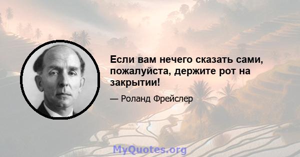 Если вам нечего сказать сами, пожалуйста, держите рот на закрытии!