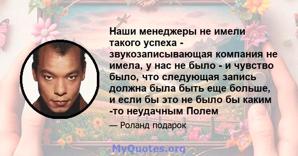 Наши менеджеры не имели такого успеха - звукозаписывающая компания не имела, у нас не было - и чувство было, что следующая запись должна была быть еще больше, и если бы это не было бы каким -то неудачным Полем