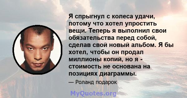 Я спрыгнул с колеса удачи, потому что хотел упростить вещи. Теперь я выполнил свои обязательства перед собой, сделав свой новый альбом. Я бы хотел, чтобы он продал миллионы копий, но я - стоимость не основана на