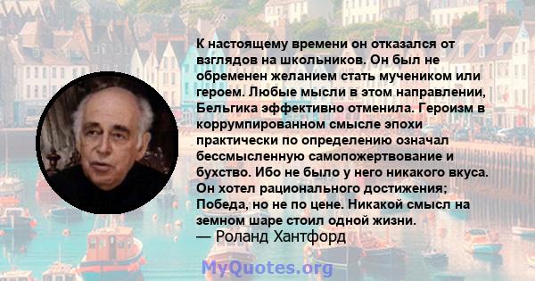 К настоящему времени он отказался от взглядов на школьников. Он был не обременен желанием стать мучеником или героем. Любые мысли в этом направлении, Бельгика эффективно отменила. Героизм в коррумпированном смысле эпохи 