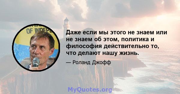 Даже если мы этого не знаем или не знаем об этом, политика и философия действительно то, что делают нашу жизнь.