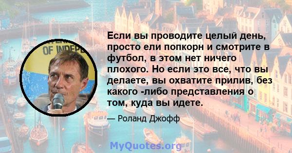 Если вы проводите целый день, просто ели попкорн и смотрите в футбол, в этом нет ничего плохого. Но если это все, что вы делаете, вы охватите прилив, без какого -либо представления о том, куда вы идете.