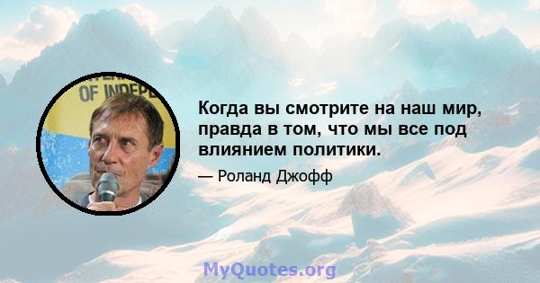 Когда вы смотрите на наш мир, правда в том, что мы все под влиянием политики.