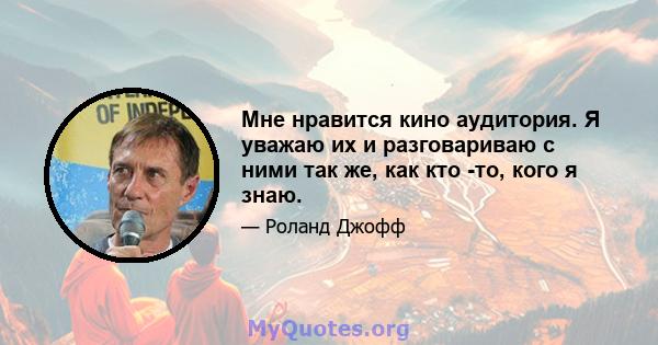 Мне нравится кино аудитория. Я уважаю их и разговариваю с ними так же, как кто -то, кого я знаю.