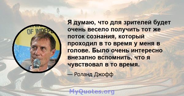 Я думаю, что для зрителей будет очень весело получить тот же поток сознания, который проходил в то время у меня в голове. Было очень интересно внезапно вспомнить, что я чувствовал в то время.