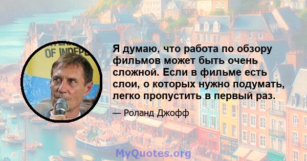 Я думаю, что работа по обзору фильмов может быть очень сложной. Если в фильме есть слои, о которых нужно подумать, легко пропустить в первый раз.