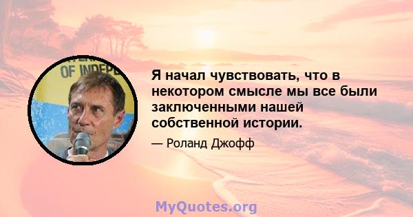 Я начал чувствовать, что в некотором смысле мы все были заключенными нашей собственной истории.