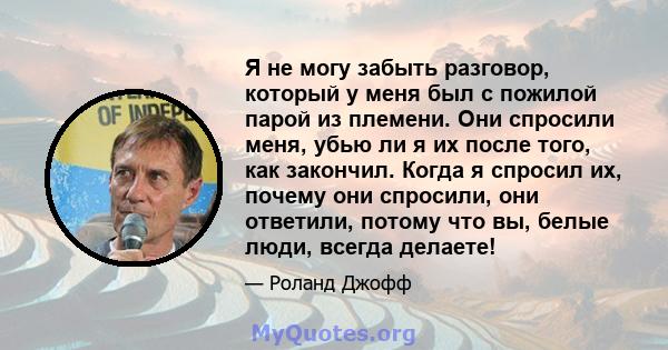 Я не могу забыть разговор, который у меня был с пожилой парой из племени. Они спросили меня, убью ли я их после того, как закончил. Когда я спросил их, почему они спросили, они ответили, потому что вы, белые люди,