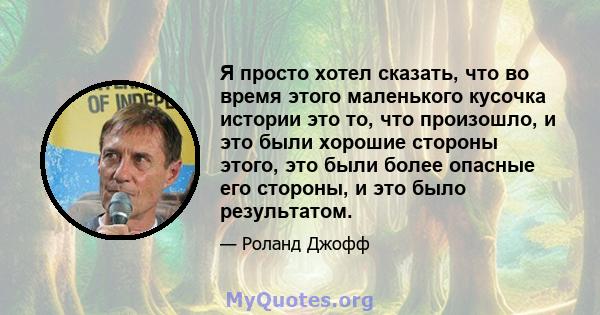 Я просто хотел сказать, что во время этого маленького кусочка истории это то, что произошло, и это были хорошие стороны этого, это были более опасные его стороны, и это было результатом.