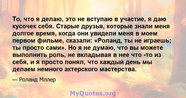 То, что я делаю, это не вступаю в участие, я даю кусочек себя. Старые друзья, которые знали меня долгое время, когда они увидели меня в моем первом фильме, сказали: «Роланд, ты не играешь; ты просто сами». Но я не