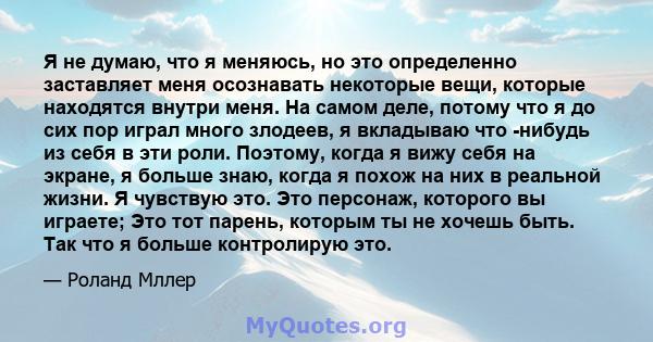 Я не думаю, что я меняюсь, но это определенно заставляет меня осознавать некоторые вещи, которые находятся внутри меня. На самом деле, потому что я до сих пор играл много злодеев, я вкладываю что -нибудь из себя в эти