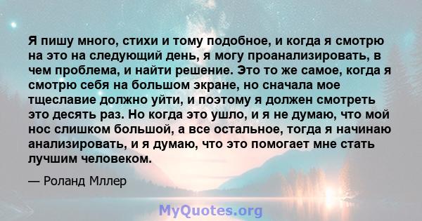 Я пишу много, стихи и тому подобное, и когда я смотрю на это на следующий день, я могу проанализировать, в чем проблема, и найти решение. Это то же самое, когда я смотрю себя на большом экране, но сначала мое тщеславие