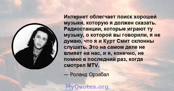 Интернет облегчает поиск хорошей музыки, которую я должен сказать. Радиостанции, которые играют ту музыку, о которой вы говорили, я не думаю, что я и Курт Смит склонны слушать. Это на самом деле не влияет на нас, и я,