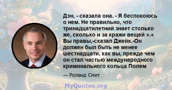 Дэн, - сказала она. - Я беспокоюсь о нем. Не правильно, что тринадцатилетний знает столько же, сколько и за кражи вещей ».« Вы правы,-сказал Джейк.-Он должен был быть не менее шестнадцати, как вы, прежде чем он стал