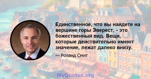 Единственное, что вы найдете на вершине горы Эверест, - это божественный вид. Вещи, которые действительно имеют значение, лежат далеко внизу.