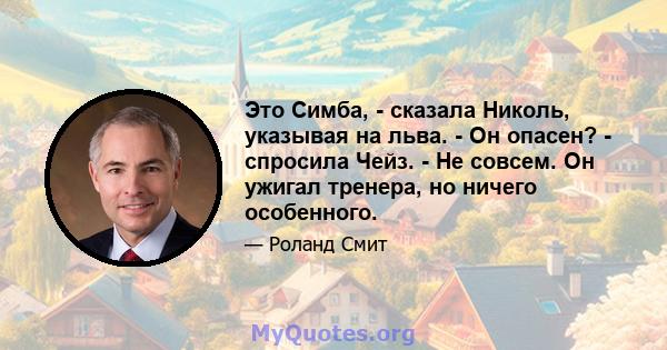 Это Симба, - сказала Николь, указывая на льва. - Он опасен? - спросила Чейз. - Не совсем. Он ужигал тренера, но ничего особенного.