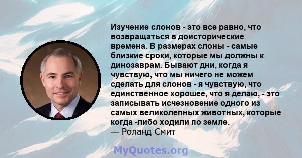 Изучение слонов - это все равно, что возвращаться в доисторические времена. В размерах слоны - самые близкие сроки, которые мы должны к динозаврам. Бывают дни, когда я чувствую, что мы ничего не можем сделать для слонов 