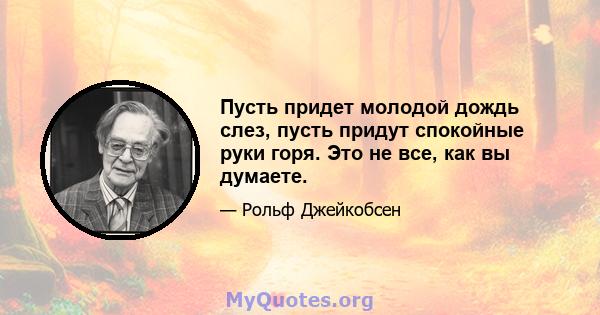 Пусть придет молодой дождь слез, пусть придут спокойные руки горя. Это не все, как вы думаете.