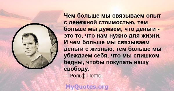 Чем больше мы связываем опыт с денежной стоимостью, тем больше мы думаем, что деньги - это то, что нам нужно для жизни. И чем больше мы связываем деньги с жизнью, тем больше мы убеждаем себя, что мы слишком бедны, чтобы 