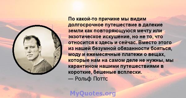 По какой-то причине мы видим долгосрочное путешествие в далекие земли как повторяющуюся мечту или экзотическое искушение, но не то, что относится к здесь и сейчас. Вместо этого из нашей безумной обязанности бояться,