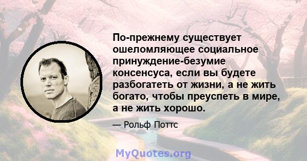 По-прежнему существует ошеломляющее социальное принуждение-безумие консенсуса, если вы будете разбогатеть от жизни, а не жить богато, чтобы преуспеть в мире, а не жить хорошо.