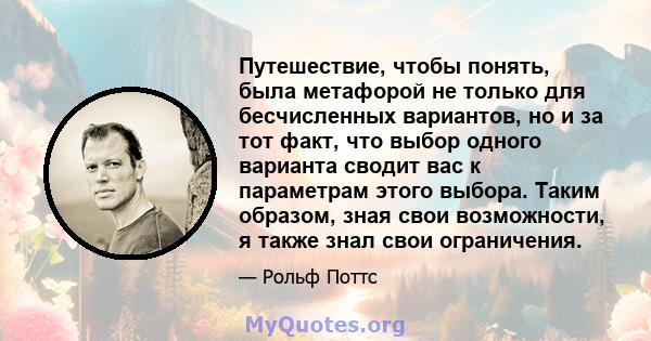 Путешествие, чтобы понять, была метафорой не только для бесчисленных вариантов, но и за тот факт, что выбор одного варианта сводит вас к параметрам этого выбора. Таким образом, зная свои возможности, я также знал свои