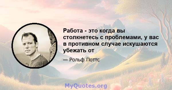 Работа - это когда вы столкнетесь с проблемами, у вас в противном случае искушаются убежать от