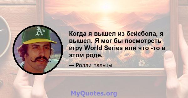 Когда я вышел из бейсбола, я вышел. Я мог бы посмотреть игру World Series или что -то в этом роде.