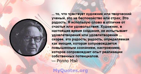 ... то, что чувствует художник или творческий ученый, это не беспокойство или страх; Это радость. Я использую слово в отличие от счастья или удовольствия. Художник, в настоящее время создания, не испытывает