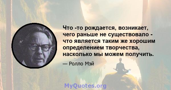 Что -то рождается, возникает, чего раньше не существовало - что является таким же хорошим определением творчества, насколько мы можем получить.