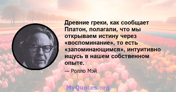 Древние греки, как сообщает Платон, полагали, что мы открываем истину через «воспоминание», то есть «запоминающимся», интуитивно ищусь в нашем собственном опыте.