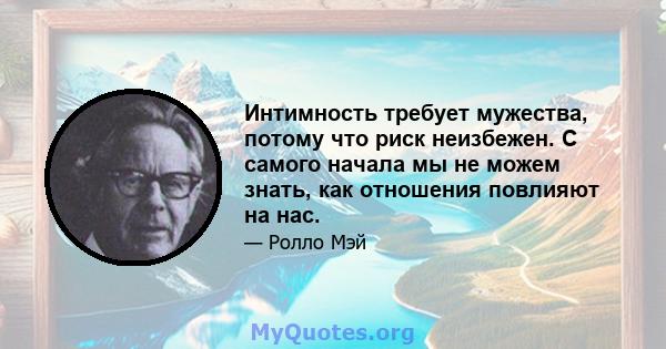 Интимность требует мужества, потому что риск неизбежен. С самого начала мы не можем знать, как отношения повлияют на нас.