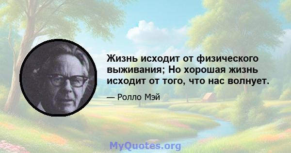 Жизнь исходит от физического выживания; Но хорошая жизнь исходит от того, что нас волнует.