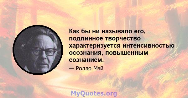 Как бы ни называло его, подлинное творчество характеризуется интенсивностью осознания, повышенным сознанием.