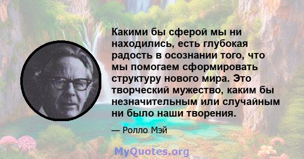 Какими бы сферой мы ни находились, есть глубокая радость в осознании того, что мы помогаем сформировать структуру нового мира. Это творческий мужество, каким бы незначительным или случайным ни было наши творения.